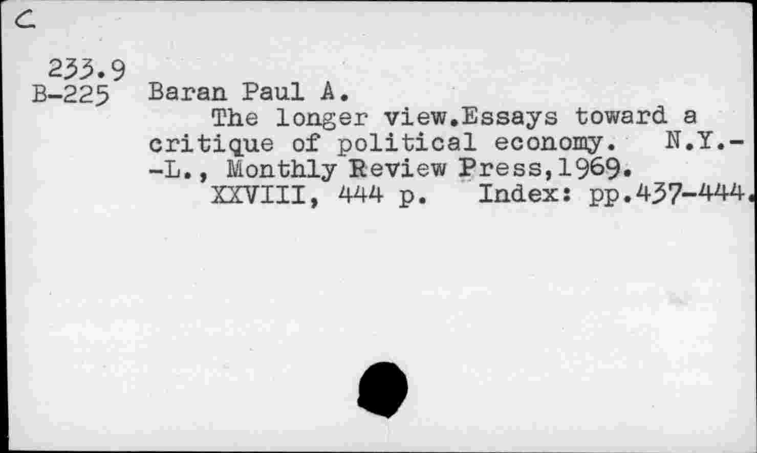 ﻿c.
233.9 B-225
Baran Paul A.
The longer view.Essays toward a critique of political economy. N.Y.--L., Monthly Review Press,1969.
XXVIII, 444 p. Index: pp.437-444